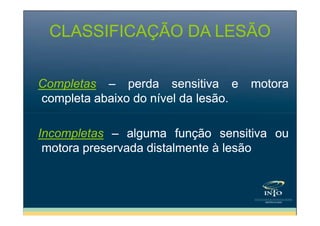 CLASSIFICAÇÃO DA LESÃO
Completas – perda sensitiva e
completa abaixo do nível da lesão.

motora

Incompletas – alguma função sensitiva ou
motora preservada distalmente à lesão

 