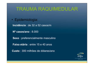 TRAUMA RAQUIMEDULAR
• Epidemiologia:
Incidência : de 32 a 52 casos/m
Nº casos/ano : 8.000
Sexo : preferencialmente masculino
Faixa etária : entre 15 e 40 anos
Custo : 300 milhões de dólares/ano

 