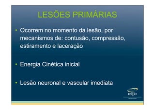 LESÕES PRIMÁRIAS
• Ocorrem no momento da lesão, por
mecanismos de: contusão, compressão,
estiramento e laceração
• Energia Cinética inicial
• Lesão neuronal e vascular imediata

 