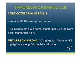 TRAUMA RAQUIMEDULAR
CORTICOTERAPIA- NASCIS III
• Iniciado até 8 horas após o trauma.
• Se iniciado em até 3 horas, manter por 24 h, se além
disto, manter por 48 h.
METILPREDNISOLONA: 30 mg/Kg na 1ª hora e 5,4
mg/Kg/Hora nas próximas 24 a 48 horas.

 