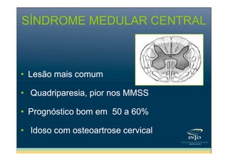 SÍNDROME MEDULAR CENTRAL

• Lesão mais comum
• Quadriparesia, pior nos MMSS
• Prognóstico bom em 50 a 60%
• Idoso com osteoartrose cervical

 