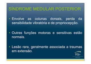 SÍNDROME MEDULAR POSTERIOR
• Envolve as colunas dorsais, perda da
sensibilidade vibratória e de propriocepção.
• Outras funções motoras e sensitivas estão
normais.
• Lesão rara, geralmente associada a traumas
em extensão.

 