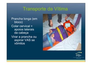 Transporte da Vítima
Prancha longa (em
bloco)
Colar cervical +
apoios laterais
da cabeça
Virar a prancha ou
aspirar VAS se
vômitos

 