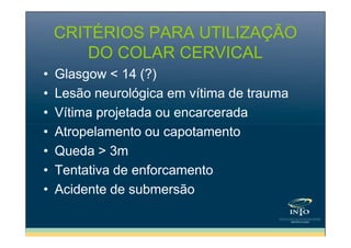 CRITÉRIOS PARA UTILIZAÇÃO
DO COLAR CERVICAL
•
•
•
•
•
•
•

Glasgow < 14 (?)
Lesão neurológica em vítima de trauma
Vítima projetada ou encarcerada
Atropelamento ou capotamento
Queda > 3m
Tentativa de enforcamento
Acidente de submersão

 