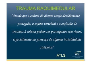TRAUMA RAQUIMEDULAR
“Desde que a coluna do doente esteja devidamente
protegida, o exame vertebral e a exclusão de
traumas à coluna podem ser postergados sem riscos,
especialmente na presença de alguma instabilidade
sistêmica”
ATLS

 