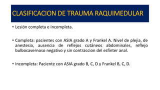 CLASIFICACION DE TRAUMA RAQUIMEDULAR
• Lesión completa e incompleta.
• Completa: pacientes con ASIA grado A y Frankel A. Nivel de plejia, de
anestesia, ausencia de reflejos cutáneos abdominales, reflejo
bulbocavernoso negativo y sin contraccion del esfínter anal.
• Incompleta: Paciente con ASIA grado B, C, D y Frankel B, C, D.
 