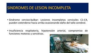 SINDROMES DE LESION INCOMPLETA
• Sindrome cervico-bulbar: Lesiones incompletas cervicales C1-C4,
pueden extenderse hacia arriba ocasionando daño del tallo cerebral.
• Insuficiencia respitatoria, hipotensión arterial, compromiso de
funciones motoras y sensitivas.
 