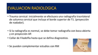 EVALUACION RADIOLOGICA
• Trauma cervical: inicialmente se efectuara una radiografia trasnlateral
de columna cervical que incluya el borde superior de T1. (proyección
de nadador).
• Si la radiografia es normal, se debe tomar radiografia con boca abierta
y en proyección AP.
• Collar de Filadelfia hasta que se defina diagnostico.
• Se pueden complementar estudios con RM
 