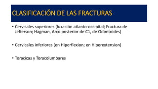 CLASIFICACIÓN DE LAS FRACTURAS
• Cervicales superiores (luxación atlanto-occipital; Fractura de
Jefferson; Hagman, Arco posterior de C1, de Odontoides)
• Cervicales inferiores (en Hiperflexion; en Hiperextension)
• Toracicas y Toracolumbares
 
