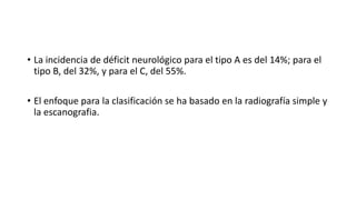 • La incidencia de déficit neurológico para el tipo A es del 14%; para el
tipo B, del 32%, y para el C, del 55%.
• El enfoque para la clasificación se ha basado en la radiografía simple y
la escanografia.
 