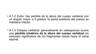 • A.1.2 Cuña: hay pérdida de la altura del cuerpo vertebral con
un ángulo mayor a 5 grados; la pared posterior del cuerpo se
mantiene intacta.
• A.1.3 Colapso vertebral: generalmente en osteoporosis ocurre
una pérdida simétrica de la altura del cuerpo vertebral sin
extrusión significativa de los fragmentos óseos hacia el canal
espinal.
 