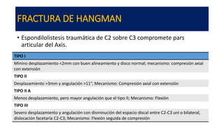 FRACTURA DE HANGMAN
• Espondilolistesis traumática de C2 sobre C3 compromete pars
articular del Axis.
TIPO I
Minino desplazamiento <2mm con buen alineamiento y disco normal; mecanismo: compresión axial
con extensión
TIPO II
Desplazamiento >3mm y angulación >11°; Mecanismo: Compresión axial con extensión
TIPO II A
Menos desplazamiento, pero mayor angulación que el tipo II; Mecanismo: Flexión
TIPO III
Severo desplazamiento y angulación con disminución del espacio discal entre C2-C3 uni o bilateral,
dislocación facetaría C2-C3; Mecanismo: Flexión seguida de compresión
 