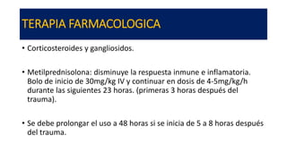 TERAPIA FARMACOLOGICA
• Corticosteroides y gangliosidos.
• Metilprednisolona: disminuye la respuesta inmune e inflamatoria.
Bolo de inicio de 30mg/kg IV y continuar en dosis de 4-5mg/kg/h
durante las siguientes 23 horas. (primeras 3 horas después del
trauma).
• Se debe prolongar el uso a 48 horas si se inicia de 5 a 8 horas después
del trauma.
 