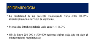 EPIDEMIOLOGIA
• La mortalidad de un paciente traumatizado varia entre 48-79%
extrahospitalaria o servicio de urgencias.
• Mortalidad intrahospitalaria varia entre 4.4-16.7%
• OMS: Entre 250 000 y 500 000 personas sufren cada año en todo el
mundo trauma raquimedular.
 