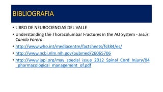 BIBLIOGRAFIA
• LIBRO DE NEUROCIENCIAS DEL VALLE
• Understanding the Thoracolumbar Fractures in the AO System - Jesús
Camilo Forero
• http://www.who.int/mediacentre/factsheets/fs384/es/
• http://www.ncbi.nlm.nih.gov/pubmed/26065706
• http://www.japi.org/may_special_issue_2012_Spinal_Cord_Injury/04
_pharmacological_management_of.pdf
 