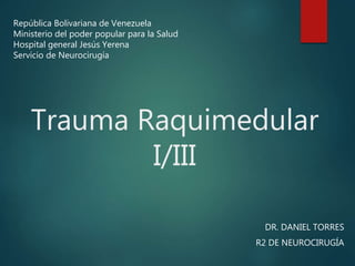 Trauma Raquimedular
I/III
DR. DANIEL TORRES
R2 DE NEUROCIRUGÍA
República Bolivariana de Venezuela
Ministerio del poder popular para la Salud
Hospital general Jesús Yerena
Servicio de Neurocirugía
 