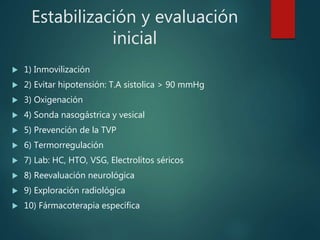 Estabilización y evaluación
inicial
 1) Inmovilización
 2) Evitar hipotensión: T.A sistolica > 90 mmHg
 3) Oxigenación
 4) Sonda nasogástrica y vesical
 5) Prevención de la TVP
 6) Termorregulación
 7) Lab: HC, HTO, VSG, Electrolitos séricos
 8) Reevaluación neurológica
 9) Exploración radiológica
 10) Fármacoterapia específica
 