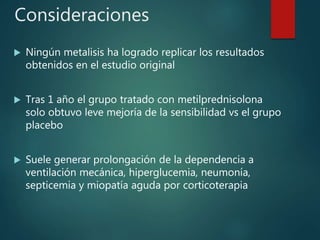 Consideraciones
 Ningún metalisis ha logrado replicar los resultados
obtenidos en el estudio original
 Tras 1 año el grupo tratado con metilprednisolona
solo obtuvo leve mejoría de la sensibilidad vs el grupo
placebo
 Suele generar prolongación de la dependencia a
ventilación mecánica, hiperglucemia, neumonía,
septicemia y miopatía aguda por corticoterapia
 