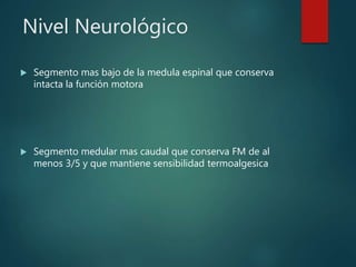 Nivel Neurológico
 Segmento mas bajo de la medula espinal que conserva
intacta la función motora
 Segmento medular mas caudal que conserva FM de al
menos 3/5 y que mantiene sensibilidad termoalgesica
 