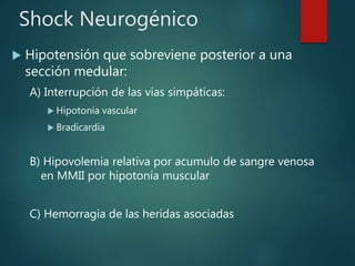 Shock Neurogénico
 Hipotensión que sobreviene posterior a una
sección medular:
A) Interrupción de las vías simpáticas:
 Hipotonía vascular
 Bradicardia
B) Hipovolemia relativa por acumulo de sangre venosa
en MMII por hipotonía muscular
C) Hemorragia de las heridas asociadas
 