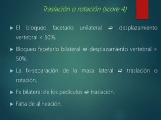 Traslación o rotación (score 4)
 El bloqueo facetario unilateral  desplazamiento
vertebral < 50%.
 Bloqueo facetario bilateral  desplazamiento vertebral >
50%.
 La fx-separación de la masa lateral  traslación o
rotación.
 Fx bilateral de los pedículos  traslación.
 Falta de alineación.
 