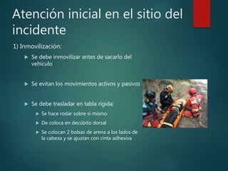 Atención inicial en el sitio del
incidente
1) Inmovilización:
 Se debe inmovilizar antes de sacarlo del
vehículo
 Se evitan los movimientos activos y pasivos
 Se debe trasladar en tabla rígida:
 Se hace rodar sobre si mismo
 De coloca en decúbito dorsal
 Se colocan 2 bolsas de arena a los lados de
la cabeza y se ajustan con cinta adhesiva
 