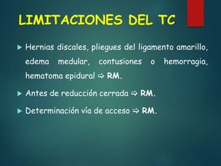 LIMITACIONES DEL TC
 Hernias discales, pliegues del ligamento amarillo,
edema medular, contusiones o hemorragia,
hematoma epidural  RM.
 Antes de reducción cerrada  RM.
 Determinación vía de acceso  RM.
 