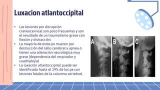 Luxacion atlantoccipital
• Las lesiones por disrupción
craneocervical son poco frecuentes y son
el resultado de un traumatismo grave con
flexión y distracción.
• La mayoría de estos px mueren por
destrucción del tallo cerebral y apnea o
tienen una alteración neurológica muy
grave (dependencia del respirador y
cuadriplejia)
• La luxación atlantoccipital puede ser
identificada hasta el 19% de los px con
lesiones fatales de la columna vertebral.
 