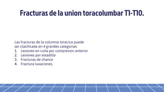Fracturas de la union toracolumbar T1-T10.
Las fracturas de la columna toracica puede
ser clasificada en 4 grandes categorias:
1. Lesiones en cuña por compresion anterior
2. Lesiones por estadillo
3. Fracturas de chance
4. Fractura luxaciones.
 