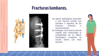 Los signos radiológicos asociados
a una fractura lumbar son
similares a aquellos de las
fracturas torácicas o
toracolumbares.
Sin embargo, como solo la cola de
caballo esta involucrada, la
probabilidad de un déficit
neurológico completo es
mucho menor con estas
lesiones.
Fracturas lumbares.
 