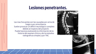 Las mas frecuentes son las causadas por arma de
fuego o por arma blanca.
Suelen provocar un déficit neurológico completo
debido al trayecto del proyectil.
Puede hacerse analizando la información de la
historia del examen clínico y de los estudios
radiográficos simples y por TAC.
Lesionespenetrantes.
 