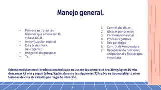 Manejo general.
• Primero se tratan las
lesiones que amenazan la
vida: A,B,C,D
• Inmovilización espinal
• Dx y tx de shock
neurogénico
• Imágenes diagnosticas
• Tx.
1. Control del dolor
2. Ulceras por presión
3. Cateterismo vesical
4. Profilaxis gástrica
5. Íleo paralitico
6. Control de temperatura
7. Recuperación funcional,
ocupacional y fisioterapia
inmediata.
Edema medular: metil-prednisolona indicado su uso en las primeras 8 hrs: 30mg/kg en 15 min,
descansar 45 min y seguir 5.4mg/kg/hrs durante las siguientes 23hrs. No es trauma abierto ni en
lesiones de cola de caballo por riego de infección.
 