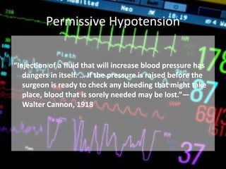Permissive Hypotension
“Injection of a fluid that will increase blood pressure has
dangers in itself. … If the pressure is raised before the
surgeon is ready to check any bleeding that might take
place, blood that is sorely needed may be lost.”—
Walter Cannon, 1918
 