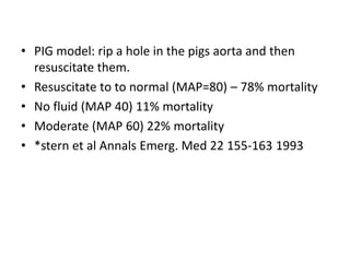 • PIG model: rip a hole in the pigs aorta and then
resuscitate them.
• Resuscitate to to normal (MAP=80) – 78% mortality
• No fluid (MAP 40) 11% mortality
• Moderate (MAP 60) 22% mortality
• *stern et al Annals Emerg. Med 22 155-163 1993
 
