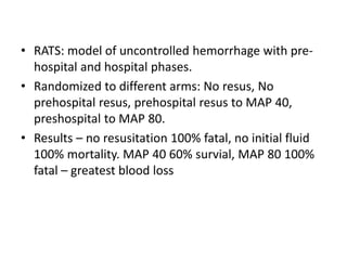• RATS: model of uncontrolled hemorrhage with pre-
hospital and hospital phases.
• Randomized to different arms: No resus, No
prehospital resus, prehospital resus to MAP 40,
preshospital to MAP 80.
• Results – no resusitation 100% fatal, no initial fluid
100% mortality. MAP 40 60% survial, MAP 80 100%
fatal – greatest blood loss
 