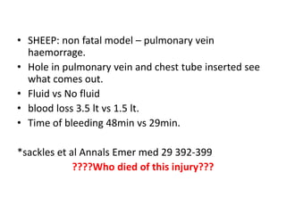 • SHEEP: non fatal model – pulmonary vein
haemorrage.
• Hole in pulmonary vein and chest tube inserted see
what comes out.
• Fluid vs No fluid
• blood loss 3.5 lt vs 1.5 lt.
• Time of bleeding 48min vs 29min.
*sackles et al Annals Emer med 29 392-399
????Who died of this injury???
 
