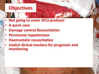 Objectives
• Not going to cover ATLS protocol
• A quick case
• Damage control Resuscitation
• Permissive hypotension
• Haemostatic resuscitation
• Useful clinical markers for prognosis and
monitoring
 