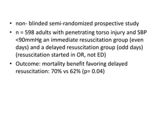 • non- blinded semi-randomized prospective study
• n = 598 adults with penetrating torso injury and SBP
<90mmHg an immediate resuscitation group (even
days) and a delayed resuscitation group (odd days)
(resuscitation started in OR, not ED)
• Outcome: mortality benefit favoring delayed
resuscitation: 70% vs 62% (p= 0.04)
 