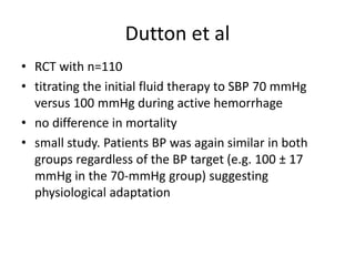• RCT with n=110
• titrating the initial fluid therapy to SBP 70 mmHg
versus 100 mmHg during active hemorrhage
• no difference in mortality
• small study. Patients BP was again similar in both
groups regardless of the BP target (e.g. 100 ± 17
mmHg in the 70-mmHg group) suggesting
physiological adaptation
Dutton et al
 