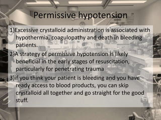 1)Excessive crystalloid administration is associated with
hypothermia, coagulopathy and death in bleeding
patients.
2)A strategy of permissive hypotension is likely
beneficial in the early stages of resuscitation,
particularly for penetrating trauma
3)if you think your patient is bleeding and you have
ready access to blood products, you can skip
crystalloid all together and go straight for the good
stuff.
Permissive hypotension
 