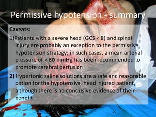 Caveats:
1)Patients with a severe head (GCS < 8) and spinal
injury are probably an exception to the permissive
hypotension strategy; in such cases, a mean arterial
pressure of > 80 mmHg has been recommended to
promote cerebral perfusion
2) Hypertonic saline solutions are a safe and reasonable
option for the hypotensive, head injured patient,
although there is no conclusive evidence of their
benefit
Permissive hypotension - summary
 