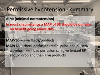 AIM: (minimal normotension)
In most circumstance a MAP of 65 should be our aim,
no benefit going above this.
MAP<65 – give fluids/products
MAP>65 – check perfusion (radial pulse and pulseox
waveform) – if bad perfusion can give fentanl BP
should drop and then give products
Permissive hypotension - summary
 