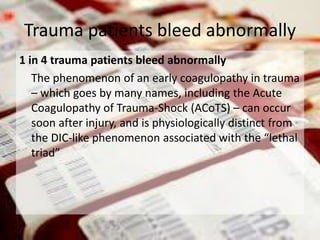 1 in 4 trauma patients bleed abnormally
The phenomenon of an early coagulopathy in trauma
– which goes by many names, including the Acute
Coagulopathy of Trauma-Shock (ACoTS) – can occur
soon after injury, and is physiologically distinct from
the DIC-like phenomenon associated with the “lethal
triad”
Trauma patients bleed abnormally
 