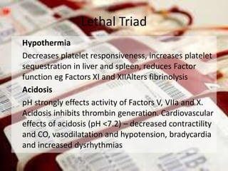 Hypothermia
Decreases platelet responsiveness, increases platelet
sequestration in liver and spleen, reduces Factor
function eg Factors XI and XIIAlters fibrinolysis
Acidosis
pH strongly effects activity of Factors V, VIIa and X.
Acidosis inhibits thrombin generation. Cardiovascular
effects of acidosis (pH <7.2) – decreased contractility
and CO, vasodilatation and hypotension, bradycardia
and increased dysrhythmias
Lethal Triad
 