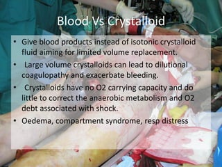 • Give blood products instead of isotonic crystalloid
fluid aiming for limited volume replacement.
• Large volume crystalloids can lead to dilutional
coagulopathy and exacerbate bleeding.
• Crystalloids have no O2 carrying capacity and do
little to correct the anaerobic metabolism and O2
debt associated with shock.
• Oedema, compartment syndrome, resp distress
Blood Vs Crystalloid
 