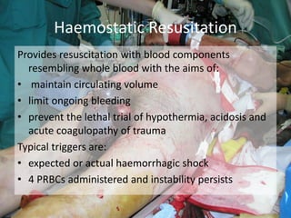 Provides resuscitation with blood components
resembling whole blood with the aims of:
• maintain circulating volume
• limit ongoing bleeding
• prevent the lethal trial of hypothermia, acidosis and
acute coagulopathy of trauma
Typical triggers are:
• expected or actual haemorrhagic shock
• 4 PRBCs administered and instability persists
Haemostatic Resusitation
 