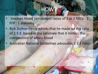 • Involves blood component ratios of 1 or 2 RBCs : 1
FFP : 1 platelets
• Rick Dutton freely admits that he made up the ratio
of 1:1:1 based in the rationale that it mimics the
composition of whole blood
• Australian National Guidelines advocates 2:1:1 ratio
HOW?
 