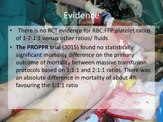 • There is no RCT evidence for RBC:FFP:platelet ratios
of 1-2:1:1 versus other ratios/ fluids
• The PROPPR trial (2015) found no statistically
significant mortality difference on the primary
outcome of mortality between massive transfusion
protocols based on 1:1:1 and 2:1:1 ratios. There was
an absolute difference in mortality of about 4%
favouring the 1:1:1 ratio
Evidence
 