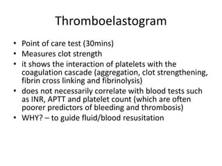 Thromboelastogram
• Point of care test (30mins)
• Measures clot strength
• it shows the interaction of platelets with the
coagulation cascade (aggregation, clot strengthening,
fibrin cross linking and fibrinolysis)
• does not necessarily correlate with blood tests such
as INR, APTT and platelet count (which are often
poorer predictors of bleeding and thrombosis)
• WHY? – to guide fluid/blood resusitation
 