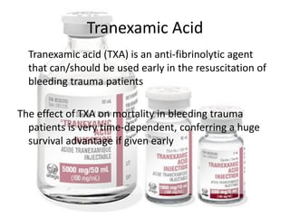 Tranexamic Acid
Tranexamic acid (TXA) is an anti-fibrinolytic agent
that can/should be used early in the resuscitation of
bleeding trauma patients
The effect of TXA on mortality in bleeding trauma
patients is very time-dependent, conferring a huge
survival advantage if given early
 